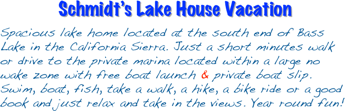 Schmidt’s Lake House Vacation 

Spacious lake home located at the south end of Bass Lake in the California Sierra. Just a short minutes walk or drive to the private marina located within a large no wake zone with free boat launch & private boat slip. Swim, boat, fish, take a walk, a hike, a bike ride or a good book and just relax and take in the views. Year round fun!