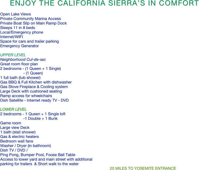      Enjoy The California Sierra’s In Comfort

   Open Lake Views
   Private Community Marina Access
   Private Boat Slip on Main Ramp Dock 
   Sleeps 11 in 8 beds
   Local/Emergency phone
   Internet/WIFI
   Space for cars and trailer parking
   Emergency Generator 
   
   UPPER LEVEL 
   Neighborhood Cul-de-sac 
   Great room floor plan
   2 bedrooms - (1 Queen + 1 Single)
                        - (1 Queen)
   1 full bath (tub shower)
   Gas BBQ & Full Kitchen with dishwasher
   Gas Stove Fireplace & Cooling system
   Large Deck with cushioned seating
   Ramp access for wheelchairs
   Dish Satellite - Internet ready TV - DVD
   
   LOWER LEVEL 
   2 bedrooms - 1 Queen + 1 Single loft   
                        -1 Double + 1 Bunk 
   Game room 
   Large view Deck
   1 bath (stall shower)
   Gas & electric heaters
   Bedroom wall fans
   Washer / Dryer (in bathroom)
   Dish TV / DVD /
   Ping Pong, Bumper Pool, Foose Ball Table
   Access to lower yard and main street with additional                     
   parking for trailers  & Short walk to the water  
                                                                                                       20 MILES TO YOSEMITE ENTRANCE
